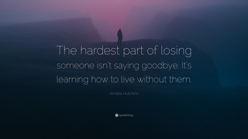 Amelia Hutchins Quote: “The hardest part of losing someone isn’t saying goodbye. It’s learning how to live without them.”