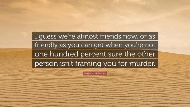 Karen M. McManus Quote: “I guess we’re almost friends now, or as friendly as you can get when you’re not one hundred percent sure the other person isn’t framing you for murder.”