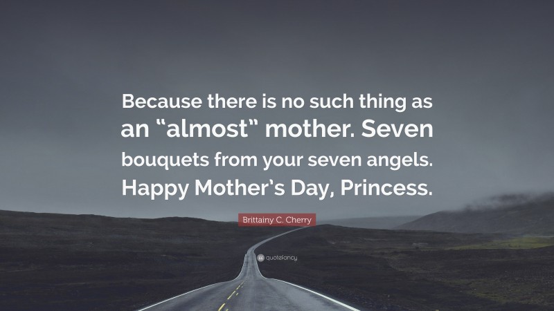 Brittainy C. Cherry Quote: “Because there is no such thing as an “almost” mother. Seven bouquets from your seven angels. Happy Mother’s Day, Princess.”