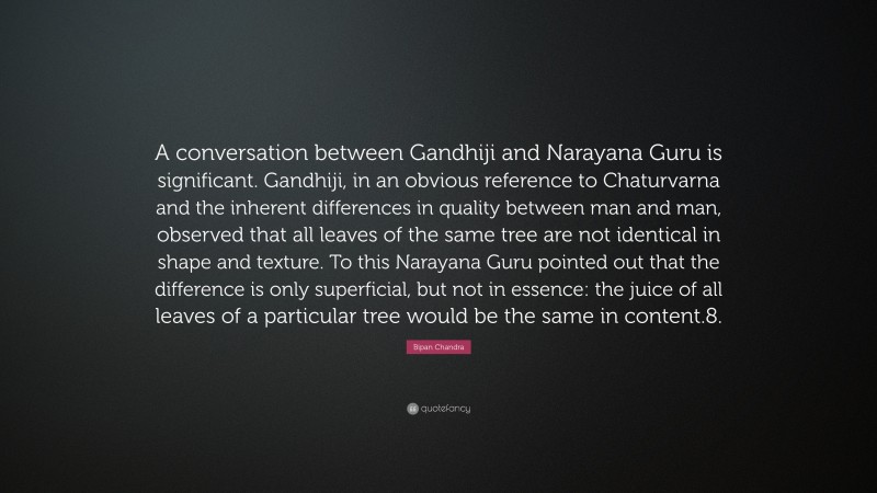 Bipan Chandra Quote: “A conversation between Gandhiji and Narayana Guru is significant. Gandhiji, in an obvious reference to Chaturvarna and the inherent differences in quality between man and man, observed that all leaves of the same tree are not identical in shape and texture. To this Narayana Guru pointed out that the difference is only superficial, but not in essence: the juice of all leaves of a particular tree would be the same in content.8.”