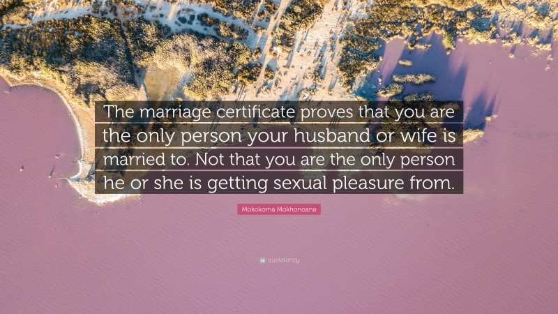 Mokokoma Mokhonoana Quote: “The marriage certificate proves that you are the only person your husband or wife is married to. Not that you are the only person he or she is getting sexual pleasure from.”