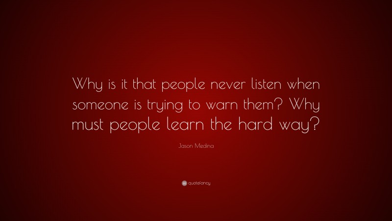 Jason Medina Quote: “Why is it that people never listen when someone is trying to warn them? Why must people learn the hard way?”