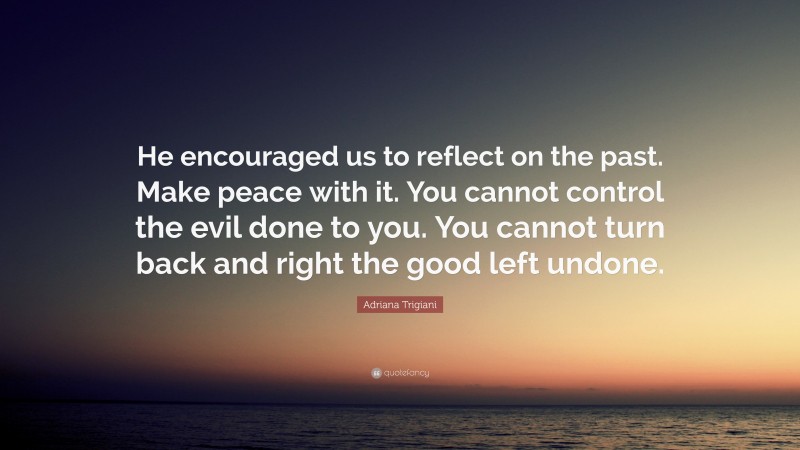 Adriana Trigiani Quote: “He encouraged us to reflect on the past. Make peace with it. You cannot control the evil done to you. You cannot turn back and right the good left undone.”
