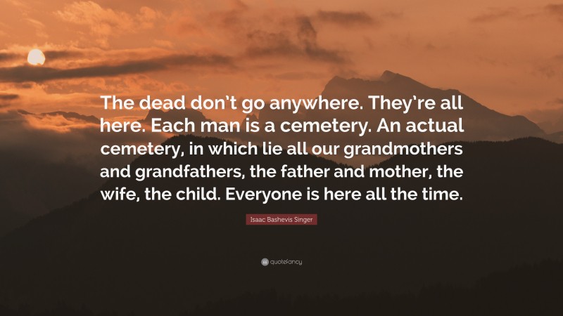 Isaac Bashevis Singer Quote: “The dead don’t go anywhere. They’re all here. Each man is a cemetery. An actual cemetery, in which lie all our grandmothers and grandfathers, the father and mother, the wife, the child. Everyone is here all the time.”