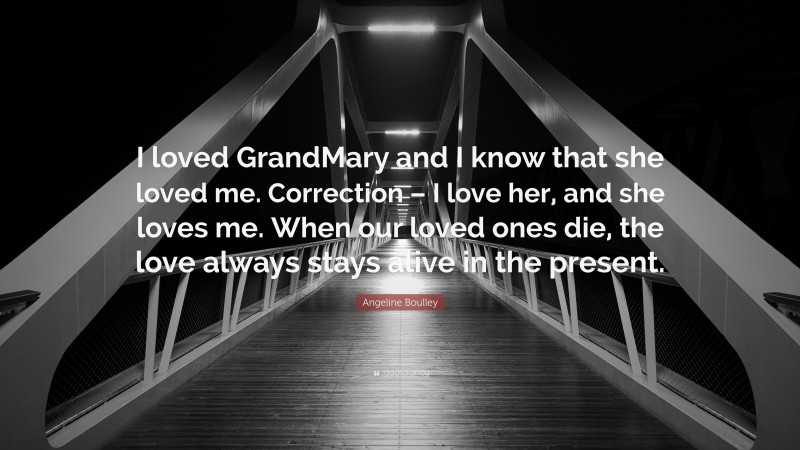 Angeline Boulley Quote: “I loved GrandMary and I know that she loved me. Correction – I love her, and she loves me. When our loved ones die, the love always stays alive in the present.”