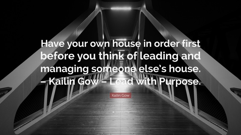 Kailin Gow Quote: “Have your own house in order first before you think of leading and managing someone else’s house. – Kailin Gow – Lead with Purpose.”