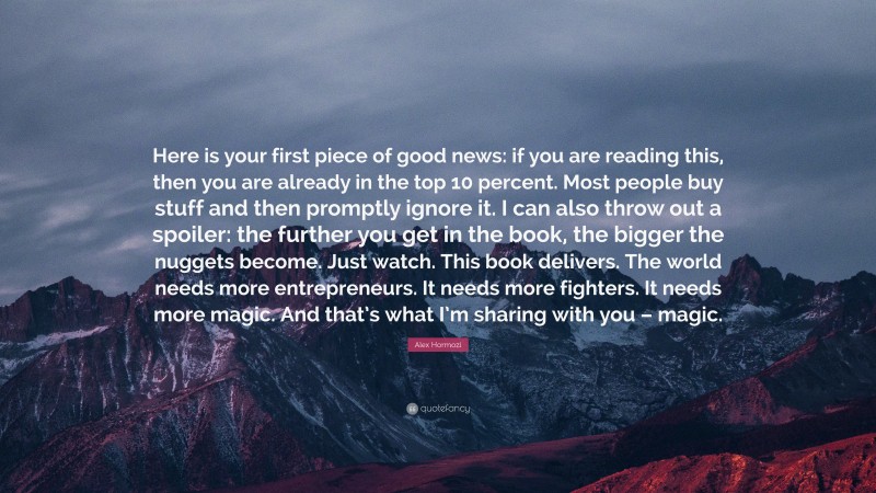 Alex Hormozi Quote: “Here is your first piece of good news: if you are reading this, then you are already in the top 10 percent. Most people buy stuff and then promptly ignore it. I can also throw out a spoiler: the further you get in the book, the bigger the nuggets become. Just watch. This book delivers. The world needs more entrepreneurs. It needs more fighters. It needs more magic. And that’s what I’m sharing with you – magic.”