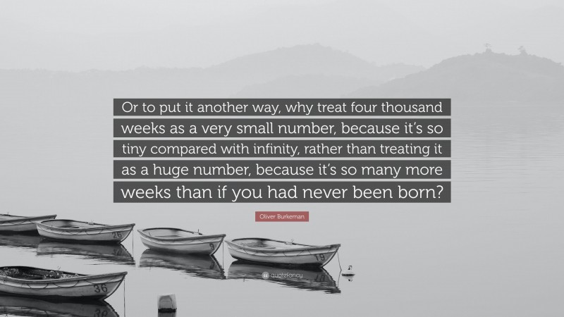 Oliver Burkeman Quote: “Or to put it another way, why treat four thousand weeks as a very small number, because it’s so tiny compared with infinity, rather than treating it as a huge number, because it’s so many more weeks than if you had never been born?”