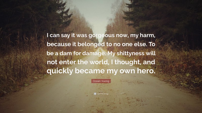 Ocean Vuong Quote: “I can say it was gorgeous now, my harm, because it belonged to no one else. To be a dam for damage. My shittyness will not enter the world, I thought, and quickly became my own hero.”