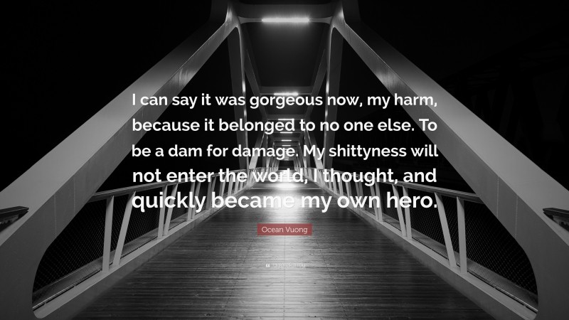 Ocean Vuong Quote: “I can say it was gorgeous now, my harm, because it belonged to no one else. To be a dam for damage. My shittyness will not enter the world, I thought, and quickly became my own hero.”