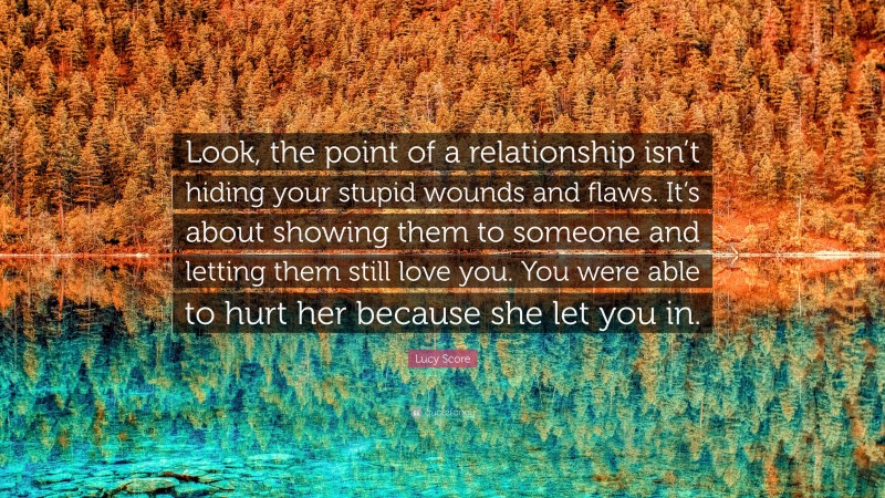 Lucy Score Quote: “Look, the point of a relationship isn’t hiding your stupid wounds and flaws. It’s about showing them to someone and letting them still love you. You were able to hurt her because she let you in.”