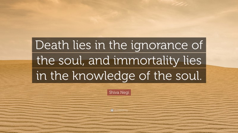 Shiva Negi Quote: “Death lies in the ignorance of the soul, and immortality lies in the knowledge of the soul.”