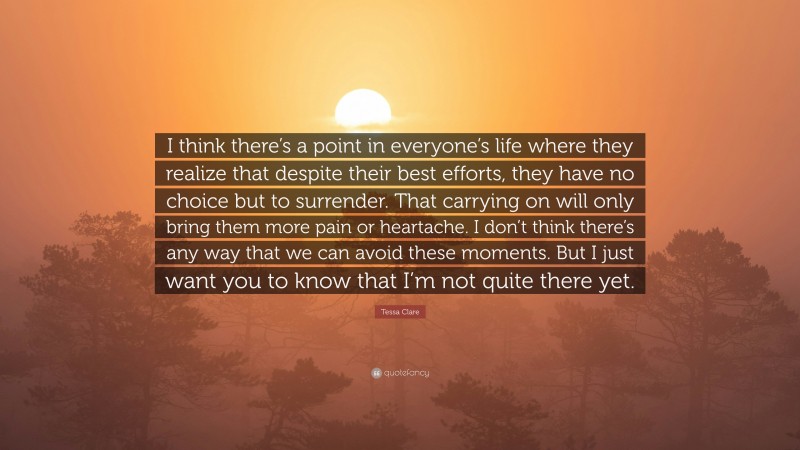 Tessa Clare Quote: “I think there’s a point in everyone’s life where they realize that despite their best efforts, they have no choice but to surrender. That carrying on will only bring them more pain or heartache. I don’t think there’s any way that we can avoid these moments. But I just want you to know that I’m not quite there yet.”