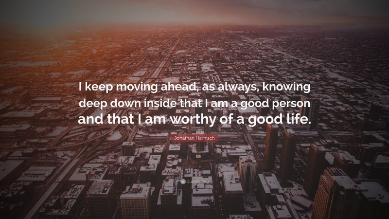 Jonathan Harnisch Quote: “I keep moving ahead, as always, knowing deep down inside that I am a good person and that I am worthy of a good life.”