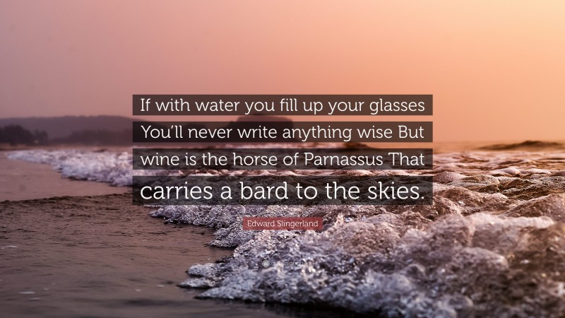 Edward Slingerland Quote: “If with water you fill up your glasses You’ll never write anything wise But wine is the horse of Parnassus That carries a bard to the skies.”
