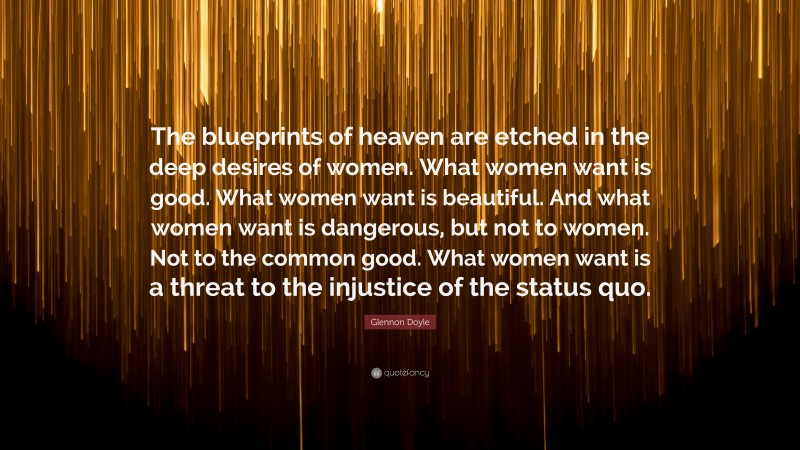Glennon Doyle Quote: “The blueprints of heaven are etched in the deep desires of women. What women want is good. What women want is beautiful. And what women want is dangerous, but not to women. Not to the common good. What women want is a threat to the injustice of the status quo.”