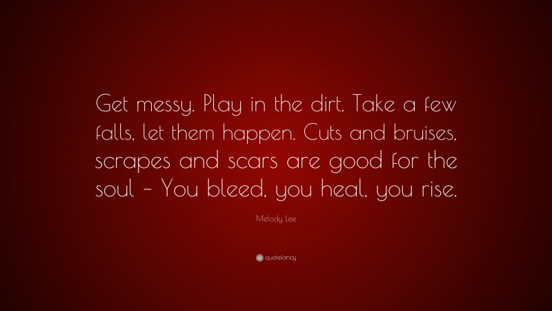 Melody Lee Quote: “Get messy. Play in the dirt. Take a few falls, let them happen. Cuts and bruises, scrapes and scars are good for the soul – You bleed, you heal, you rise.”