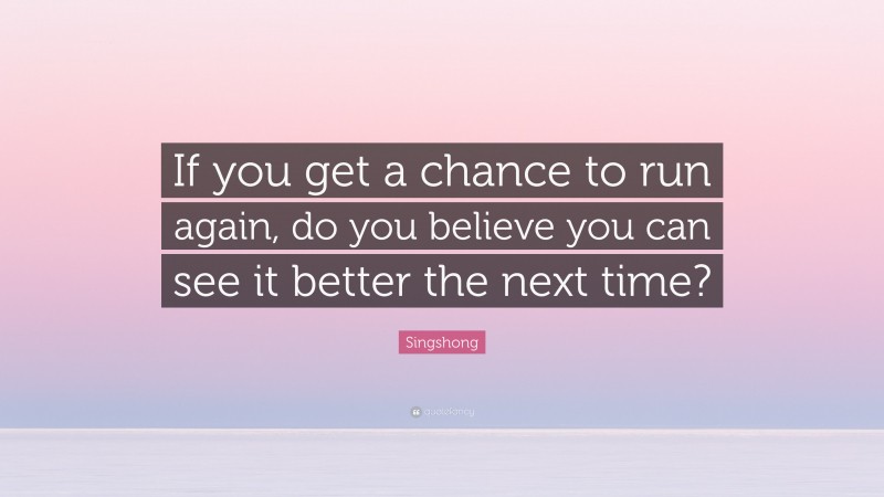 Singshong Quote: “If you get a chance to run again, do you believe you can see it better the next time?”