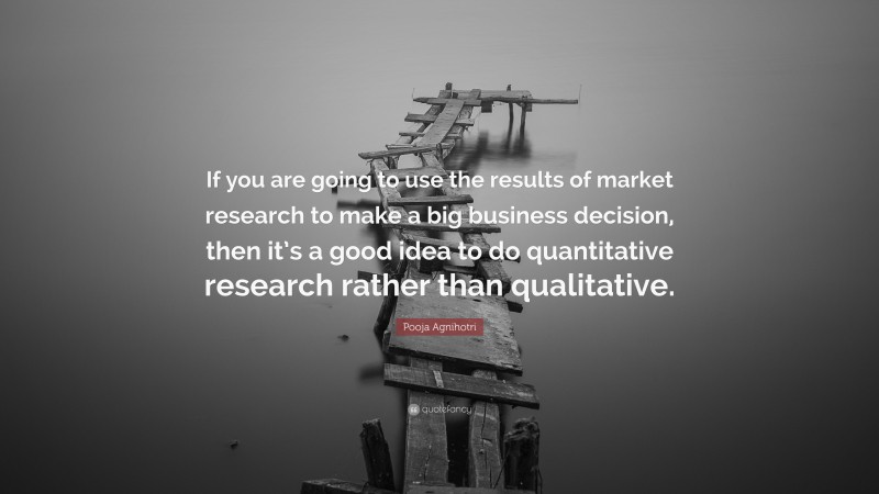 Pooja Agnihotri Quote: “If you are going to use the results of market research to make a big business decision, then it’s a good idea to do quantitative research rather than qualitative.”