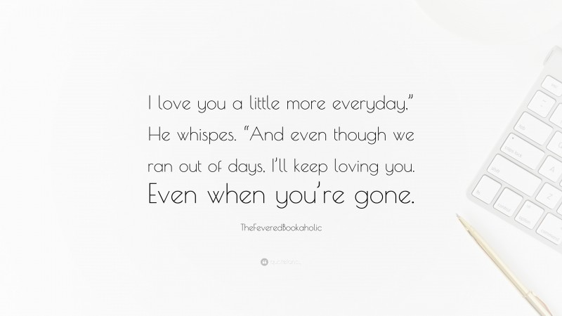 TheFeveredBookaholic Quote: “I love you a little more everyday,” He whispes. “And even though we ran out of days, I’ll keep loving you. Even when you’re gone.”