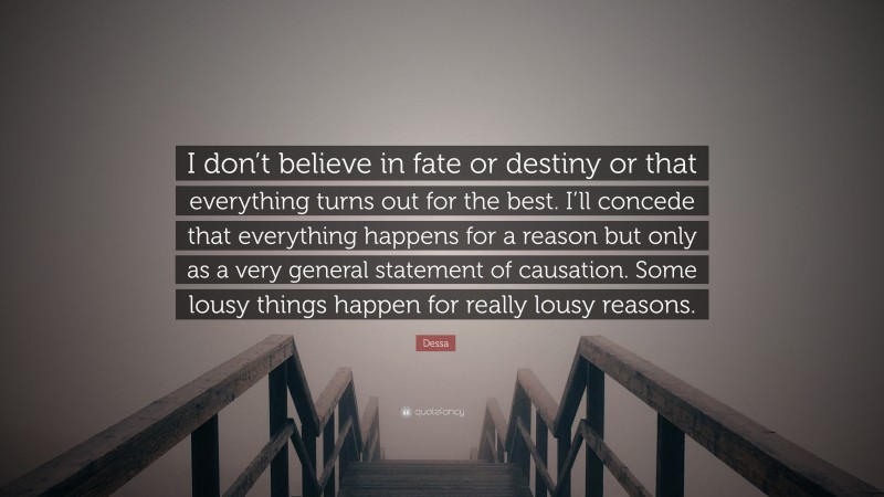Dessa Quote: “I don’t believe in fate or destiny or that everything turns out for the best. I’ll concede that everything happens for a reason but only as a very general statement of causation. Some lousy things happen for really lousy reasons.”