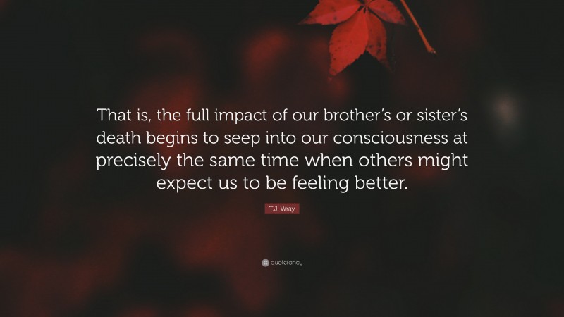 T.J. Wray Quote: “That is, the full impact of our brother’s or sister’s death begins to seep into our consciousness at precisely the same time when others might expect us to be feeling better.”