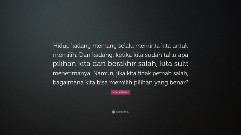 Valerie Patkar Quote: “Hidup kadang memang selalu meminta kita untuk memilih. Dan kadang, ketika kita sudah tahu apa pilihan kita dan berakhir salah, kita sulit menerimanya. Namun, jika kita tidak pernah salah, bagaimana kita bisa memilih pilihan yang benar?”