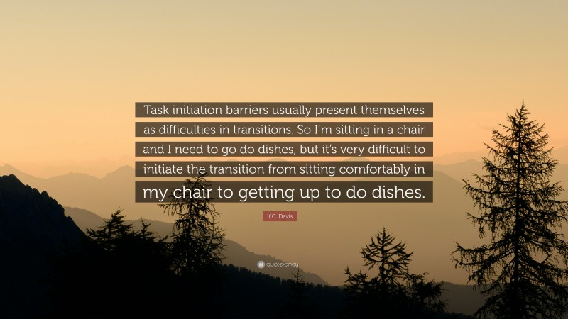K.C. Davis Quote: “Task initiation barriers usually present themselves as difficulties in transitions. So I’m sitting in a chair and I need to go do dishes, but it’s very difficult to initiate the transition from sitting comfortably in my chair to getting up to do dishes.”