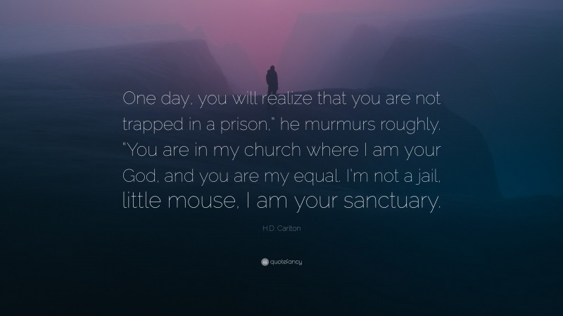 H.D. Carlton Quote: “One day, you will realize that you are not trapped in a prison,” he murmurs roughly. “You are in my church where I am your God, and you are my equal. I’m not a jail, little mouse, I am your sanctuary.”