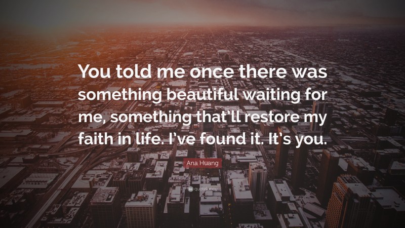 Ana Huang Quote: “You told me once there was something beautiful waiting for me, something that’ll restore my faith in life. I’ve found it. It’s you.”