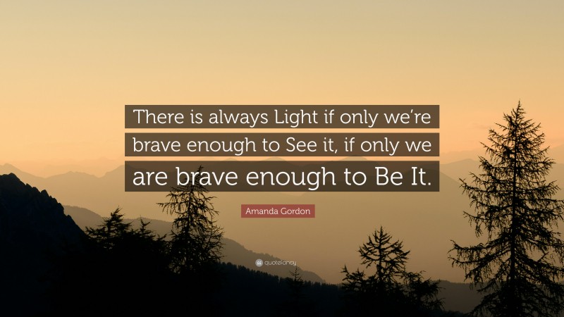 Amanda Gordon Quote: “There is always Light if only we’re brave enough to See it, if only we are brave enough to Be It.”