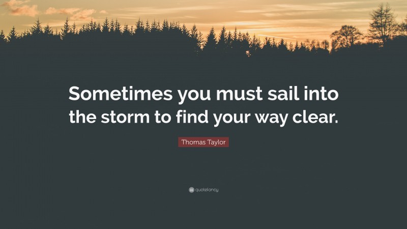 Thomas Taylor Quote: “Sometimes you must sail into the storm to find your way clear.”