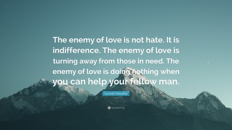Gulwali Passarlay Quote: “The enemy of love is not hate. It is indifference. The enemy of love is turning away from those in need. The enemy of love is doing nothing when you can help your fellow man.”