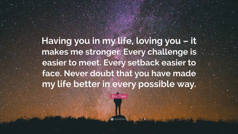 Eva Chase Quote: “Having you in my life, loving you – it makes me stronger. Every challenge is easier to meet. Every setback easier to face. Never doubt that you have made my life better in every possible way.”