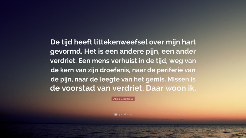 Alicja Gescinska Quote: “De tijd heeft littekenweefsel over mijn hart gevormd. Het is een andere pijn, een ander verdriet. Een mens verhuist in de tijd, weg van de kern van zijn droefenis, naar de periferie van de pijn, naar de leegte van het gemis. Missen is de voorstad van verdriet. Daar woon ik.”