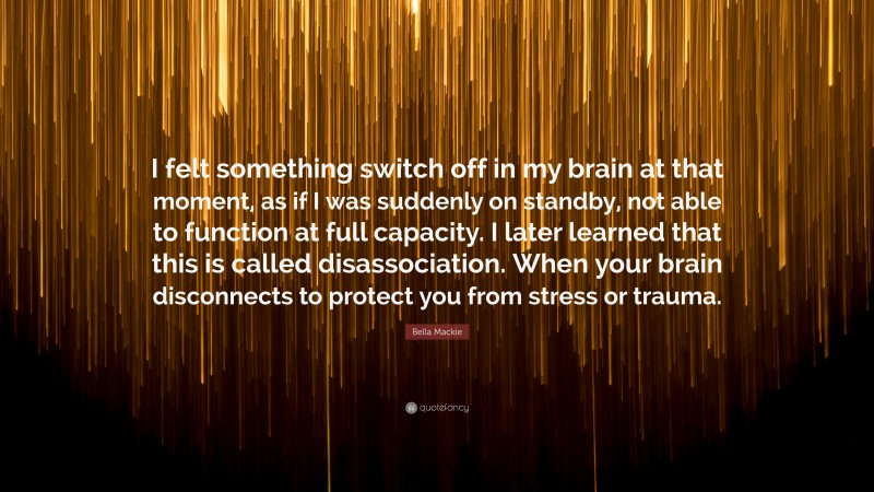 Bella Mackie Quote: “I felt something switch off in my brain at that moment, as if I was suddenly on standby, not able to function at full capacity. I later learned that this is called disassociation. When your brain disconnects to protect you from stress or trauma.”
