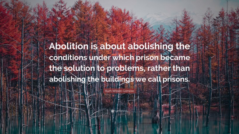 Ruth Wilson Gilmore Quote: “Abolition is about abolishing the conditions under which prison became the solution to problems, rather than abolishing the buildings we call prisons.”