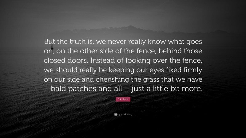 B.A. Paris Quote: “But the truth is, we never really know what goes on, on the other side of the fence, behind those closed doors. Instead of looking over the fence, we should really be keeping our eyes fixed firmly on our side and cherishing the grass that we have – bald patches and all – just a little bit more.”