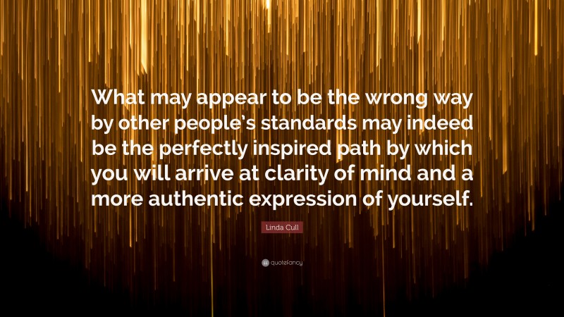 Linda Cull Quote: “What may appear to be the wrong way by other people’s standards may indeed be the perfectly inspired path by which you will arrive at clarity of mind and a more authentic expression of yourself.”