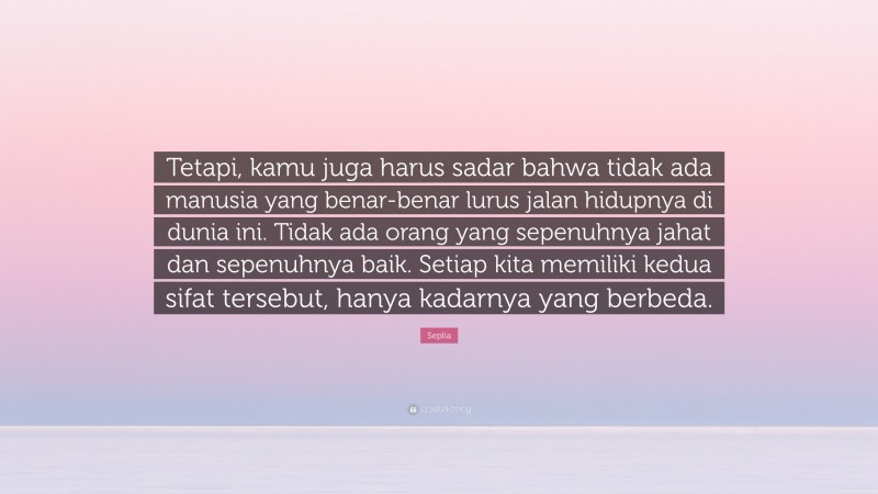 Seplia Quote: “Tetapi, kamu juga harus sadar bahwa tidak ada manusia yang benar-benar lurus jalan hidupnya di dunia ini. Tidak ada orang yang sepenuhnya jahat dan sepenuhnya baik. Setiap kita memiliki kedua sifat tersebut, hanya kadarnya yang berbeda.”