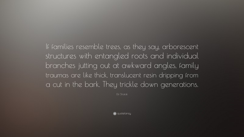 Elif Shafak Quote: “If families resemble trees, as they say, arborescent structures with entangled roots and individual branches jutting out at awkward angles, family traumas are like thick, translucent resin dripping from a cut in the bark. They trickle down generations.”