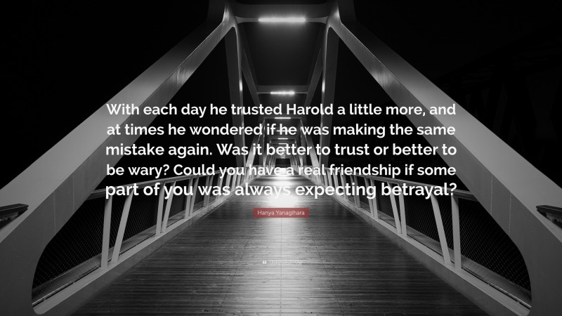Hanya Yanagihara Quote: “With each day he trusted Harold a little more, and at times he wondered if he was making the same mistake again. Was it better to trust or better to be wary? Could you have a real friendship if some part of you was always expecting betrayal?”