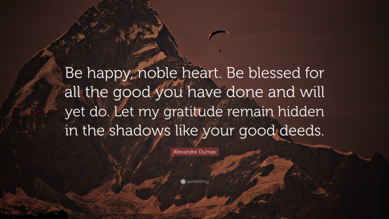 Alexandre Dumas Quote: “Be happy, noble heart. Be blessed for all the good you have done and will yet do. Let my gratitude remain hidden in the shadows like your good deeds.”