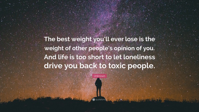 Unknown Quote: “The best weight you’ll ever lose is the weight of other people’s opinion of you. And life is too short to let loneliness drive you back to toxic people.”