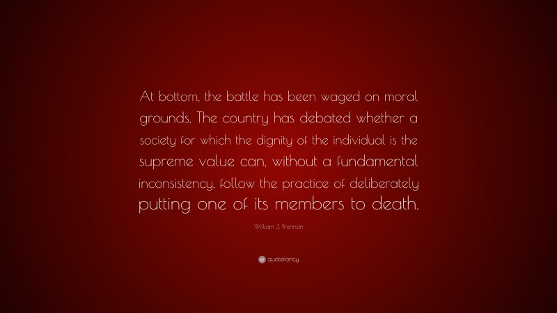 William J. Brennan Quote: “At bottom, the battle has been waged on moral grounds. The country has debated whether a society for which the dignity of the individual is the supreme value can, without a fundamental inconsistency, follow the practice of deliberately putting one of its members to death.”