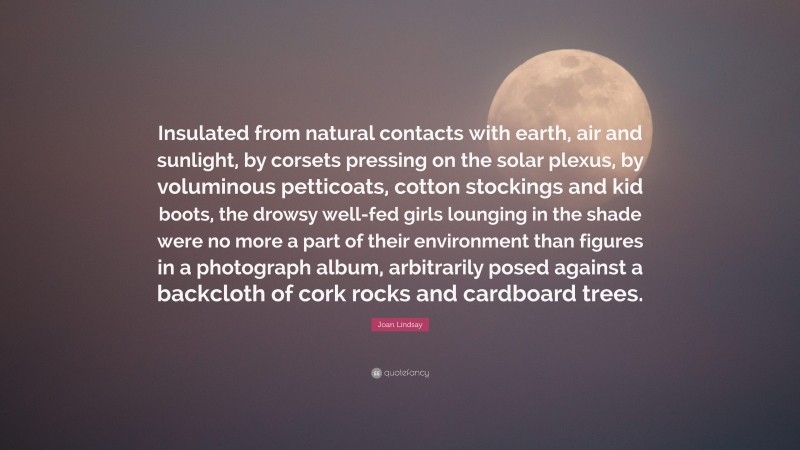 Joan Lindsay Quote: “Insulated from natural contacts with earth, air and sunlight, by corsets pressing on the solar plexus, by voluminous petticoats, cotton stockings and kid boots, the drowsy well-fed girls lounging in the shade were no more a part of their environment than figures in a photograph album, arbitrarily posed against a backcloth of cork rocks and cardboard trees.”