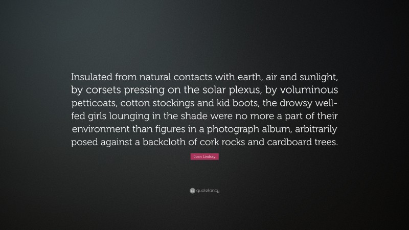 Joan Lindsay Quote: “Insulated from natural contacts with earth, air and sunlight, by corsets pressing on the solar plexus, by voluminous petticoats, cotton stockings and kid boots, the drowsy well-fed girls lounging in the shade were no more a part of their environment than figures in a photograph album, arbitrarily posed against a backcloth of cork rocks and cardboard trees.”