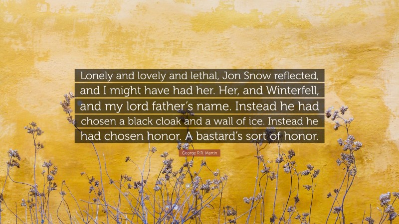 George R.R. Martin Quote: “Lonely and lovely and lethal, Jon Snow reflected, and I might have had her. Her, and Winterfell, and my lord father’s name. Instead he had chosen a black cloak and a wall of ice. Instead he had chosen honor. A bastard’s sort of honor.”