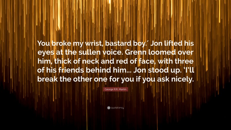 George R.R. Martin Quote: “You broke my wrist, bastard boy.′ Jon lifted his eyes at the sullen voice. Grenn loomed over him, thick of neck and red of face, with three of his friends behind him... Jon stood up. ‘I’ll break the other one for you if you ask nicely.”