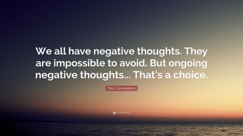 Tom Cunningham Quote: “We all have negative thoughts. They are impossible to avoid. But ongoing negative thoughts... That’s a choice.”